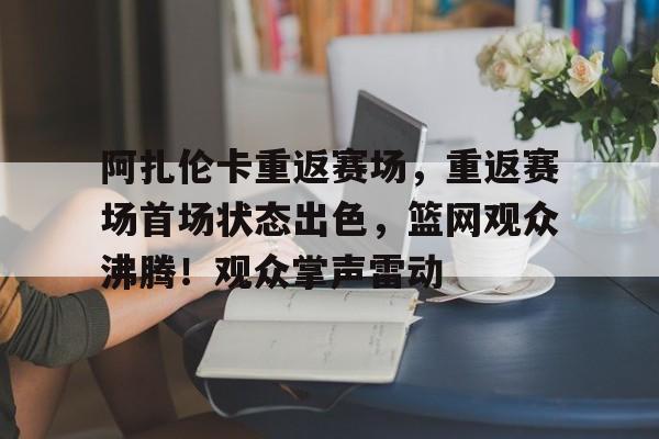 阿扎伦卡重返赛场，重返赛场首场状态出色，篮网观众沸腾！观众掌声雷动的简单介绍