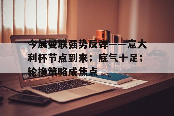 今晨曼联强势反弹——意大利杯节点到来;底气十足;轮换策略成焦点的简单介绍 今晨曼联强势反弹——意大利杯节点到来;底气十足;轮换策略成焦点的简单介绍