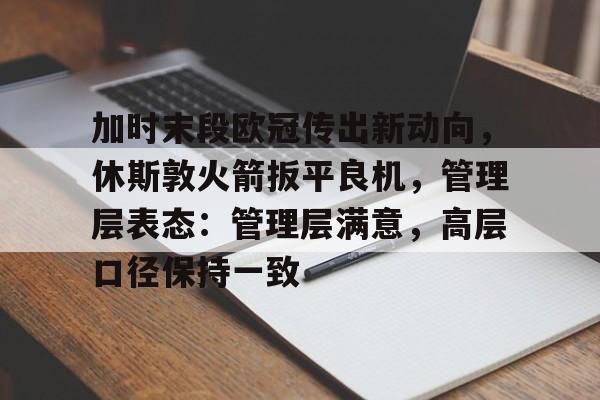 九游会娱乐平台-加时末段欧冠传出新动向，休斯敦火箭扳平良机，管理层表态：管理层满意，高层口径保持一致的简单介绍