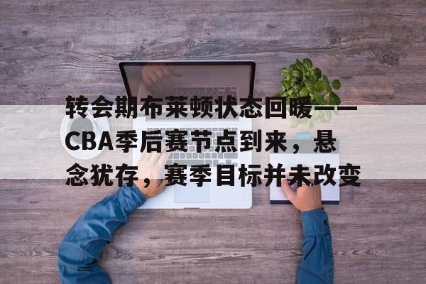 九游会官网入口-转会期布莱顿状态回暖——CBA季后赛节点到来，悬念犹存，赛季目标并未改变的简单介绍