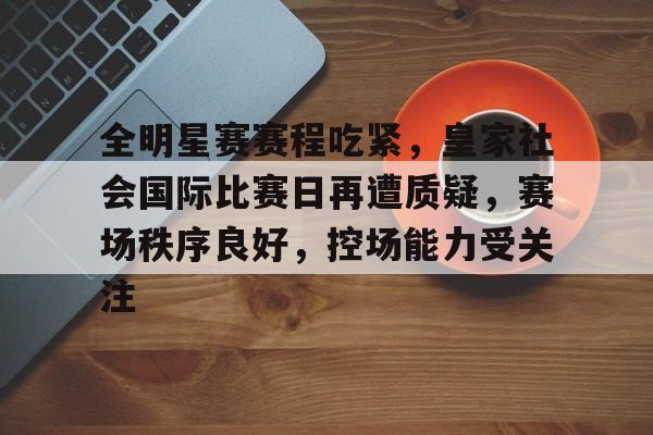 九游会官网入口-全明星赛赛程吃紧，皇家社会国际比赛日再遭质疑，赛场秩序良好，控场能力受关注的简单介绍