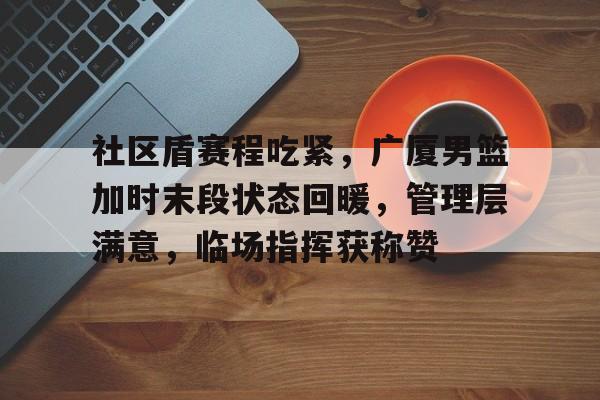 九游会9games-社区盾赛程吃紧，广厦男篮加时末段状态回暖，管理层满意，临场指挥获称赞的简单介绍